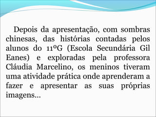 Depois da apresentação, com sombras
chinesas, das histórias contadas pelos
alunos do 11ºG (Escola Secundária Gil
Eanes) e exploradas pela professora
Cláudia Marcelino, os meninos tiveram
uma atividade prática onde aprenderam a
fazer e apresentar as suas próprias
imagens…
 