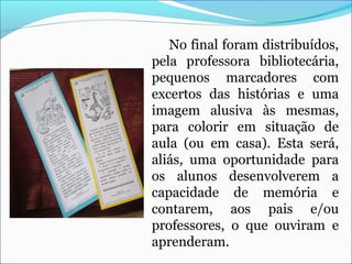 No final foram distribuídos,
pela professora bibliotecária,
pequenos marcadores com
excertos das histórias e uma
imagem alusiva às mesmas,
para colorir em situação de
aula (ou em casa). Esta será,
aliás, uma oportunidade para
os alunos desenvolverem a
capacidade de memória e
contarem, aos pais e/ou
professores, o que ouviram e
aprenderam.
 