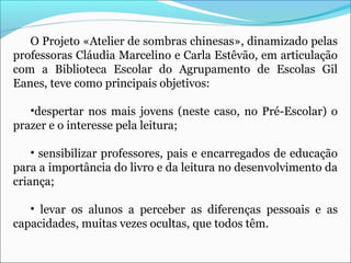 O Projeto «Atelier de sombras chinesas», dinamizado pelas
professoras Cláudia Marcelino e Carla Estêvão, em articulação
com a Biblioteca Escolar do Agrupamento de Escolas Gil
Eanes, teve como principais objetivos:
•despertar nos mais jovens (neste caso, no Pré-Escolar) o
prazer e o interesse pela leitura;
• sensibilizar professores, pais e encarregados de educação
para a importância do livro e da leitura no desenvolvimento da
criança;
• levar os alunos a perceber as diferenças pessoais e as
capacidades, muitas vezes ocultas, que todos têm.
 