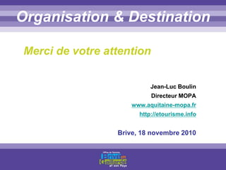 Titre titre titreOrganisation & Destination
Merci de votre attention
Jean-Luc Boulin
Directeur MOPA
www.aquitaine-mopa.fr
http://etourisme.info
Brive, 18 novembre 2010
 