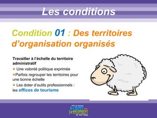 Titre titre titreLes conditions
Condition 01 : Des territoires
d’organisation organisés
Travailler à l’échelle du territoire
administratif
Une volonté politique exprimée
Parfois regrouper les territoires pour
une bonne échelle
Les doter d’outils professionnels :
les offices de tourisme
 