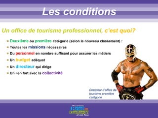 Titre titre titreLes conditions
Deuxième ou première catégorie (selon le nouveau classement) :
Toutes les missions nécessaires
Du personnel en nombre suffisant pour assurer les métiers
Un budget adéquat
Un directeur qui dirige
Un lien fort avec la collectivité
Un office de tourisme professionnel, c’est quoi?
Directeur d’office de
tourisme première
catégorie
 