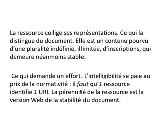 La ressource collige ses représentations. Ce qui la
distingue du document. Elle est un contenu pourvu
d’une pluralité indéfinie, illimitée, d’inscriptions, qui
demeure néanmoins stable.

 Ce qui demande un effort. L’intelligibilité se paie au
prix de la normativité : il faut qu’1 ressource
identifie 1 URI. La pérennité de la ressource est la
version Web de la stabilité du document.
 