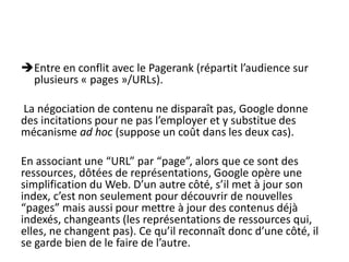Entre en conflit avec le Pagerank (répartit l’audience sur
 plusieurs « pages »/URLs).

La négociation de contenu ne disparaît pas, Google donne
des incitations pour ne pas l’employer et y substitue des
mécanisme ad hoc (suppose un coût dans les deux cas).

En associant une “URL” par “page”, alors que ce sont des
ressources, dôtées de représentations, Google opère une
simplification du Web. D’un autre côté, s’il met à jour son
index, c’est non seulement pour découvrir de nouvelles
“pages” mais aussi pour mettre à jour des contenus déjà
indexés, changeants (les représentations de ressources qui,
elles, ne changent pas). Ce qu’il reconnaît donc d’une côté, il
se garde bien de le faire de l’autre.
 