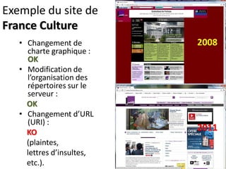 Exemple du site de
France Culture
   • Changement de         2008
     charte graphique :
     OK
   • Modification de
     l’organisation des
     répertoires sur le
     serveur :
     OK
   • Changement d’URL
     (URI) :
     KO
                           2011
     (plaintes,
     lettres d’insultes,
     etc.).
 