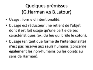 Quelques prémisses
          (G.Harman v.s B.Latour)
• Usage : forme d’intentionalité.
• L’usage est réducteur : ne retient de l’objet
  dont il est fait usage qu’une partie de ses
  caractéristiques (ex. du feu qui brûle le coton).
• L’usage (en tant que forme de l’intentionalité)
  n’est pas réservé aux seuls humains (concerne
  également les non-humains ou les objets au
  sens de Harman).
 