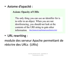 • Axiome d’opacité :




                 http://www.w3.org/DesignIssues/Axioms.html



• URL rewriting :
module des serveur Apache permettant de
réécrire des URLs (URIs)

                Journée d'étude PraTIC : Spatialités et
                       Temporalités du Web.
 