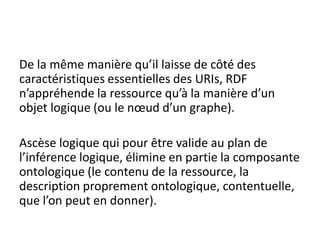 De la même manière qu’il laisse de côté des
caractéristiques essentielles des URIs, RDF
n’appréhende la ressource qu’à la manière d’un
objet logique (ou le nœud d’un graphe).

Ascèse logique qui pour être valide au plan de
l’inférence logique, élimine en partie la composante
ontologique (le contenu de la ressource, la
description proprement ontologique, contentuelle,
que l’on peut en donner).
 