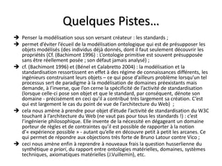 Quelques Pistes…
 Penser la modélisation sous son versant créateur : les standards ;
 permet d’éviter l’écueil de la modélisation ontologique qui est de présupposer les
  objets modélisés (des individus déjà donnés, dont il faut seulement découvrir les
  propriétés (Cf. (Bachimont 1996) : L’ontologie primitive est souvent présupposée
  sans être réellement posée ; son défaut jamais analysé) ;
 cf. (Bachimont 1996) et (Bénel et Calabretto 2004) : la modélisation et la
  standardisation ressortissent en effet à des régime de connaissances différents, les
  ingénieurs construisant leurs objets – ce qui pose d’ailleurs problème lorsqu’un tel
  processus sert de paradigme à la modélisation de domaines préexistants mais
  demande, à l’inverse, que l’on cerne la spécificité de l’activité de standardisation
  (lorsque celle-ci pose son objet et que le standard, par conséquent, dénote son
  domaine - précisément en ceci qu’il a contribué très largement sa création. C’est
  qui est largement le cas du point de vue de l’architecture du Web) ;
 cela nous amène à prendre pour objet d’étude l’activité de standardisation du W3C
  touchant à l’architecture du Web (ne vaut pas pour tous les standards !) : c’est
  l’ingénierie philosophique. Elle invente de la nécessité en dégageant un domaine
  porteur de règles et de contraintes qu’il est possible de rapporter à la notion
  d’« expérience possible » - autant qu’elle en découvre petit à petit les arcanes. Ce
  qui permet de répondre aux objections très forte de Bruno Latour contre Vico ;
 ceci nous amène enfin à reprendre à nouveaux frais la question husserlienne du
  synthétique a priori, du rapport entre ontologies matérielles, domaines, systèmes
  techniques, axiomatiques matérielles (J.Vuillemin), etc.
 