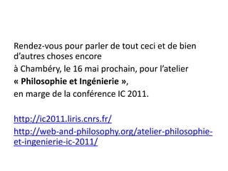 Rendez-vous pour parler de tout ceci et de bien
d’autres choses encore
à Chambéry, le 16 mai prochain, pour l’atelier
« Philosophie et Ingénierie »,
en marge de la conférence IC 2011.

http://ic2011.liris.cnrs.fr/
http://web-and-philosophy.org/atelier-philosophie-
et-ingenierie-ic-2011/
 