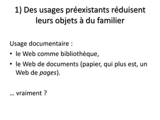 1) Des usages préexistants réduisent
       leurs objets à du familier

Usage documentaire :
• le Web comme bibliothèque,
• le Web de documents (papier, qui plus est, un
  Web de pages).

… vraiment ?
 