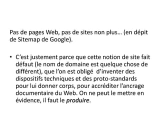 Pas de pages Web, pas de sites non plus… (en dépit
de Sitemap de Google).

• C’est justement parce que cette notion de site fait
  défaut (le nom de domaine est quelque chose de
  différent), que l’on est obligé d’inventer des
  dispositifs techniques et des proto-standards
  pour lui donner corps, pour accréditer l’ancrage
  documentaire du Web. On ne peut le mettre en
  évidence, il faut le produire.
 