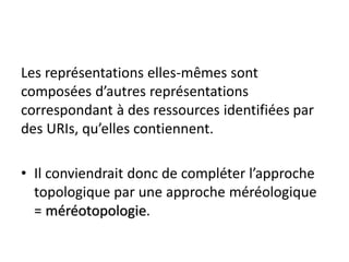 Les représentations elles-mêmes sont
composées d’autres représentations
correspondant à des ressources identifiées par
des URIs, qu’elles contiennent.

• Il conviendrait donc de compléter l’approche
  topologique par une approche méréologique
  = méréotopologie.
 