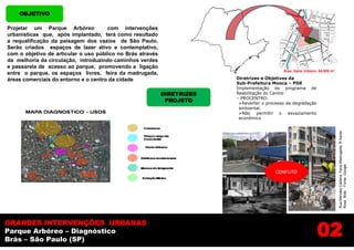 OBJETIVO

Projetar um Parque Arbóreo            com intervenções
urbanísticas que, após implantado, terá como resultado
a requalificação da paisagem dos vazios de São Paulo.
                                                                                              .
Serão criados espaços de lazer ativo e contemplativo,
com o objetivo de articular o uso público no Brás através
da melhoria da circulação, introduzindo caminhos verdes
e passarela de acesso ao parque, promovendo a ligação
                                                                                             Área Vazio Urbano: 64.000 m²
entre o parque, os espaços livres, feira da madrugada,
áreas comerciais do entorno e o centro da cidade                         Diretrizes e Objetivos da
                                                                         Sub-Prefeitura Mooca – PDE
                                                                         Implementação do programa de
                                                            DIRETRIZES   Reabilitação do Centro
                                                                         – PROCENTRO:
                                                             PROJETO      Reverter o processo de degradação
                                                                          ambiental.
                                                                          Não permitir o esvaziamento
                                                                          econômico




                                                                                                                            Rua Mendes Caldera, Feira Madrugada, R Santa
                                                                                                                            Rosa Brás Fonte: Google
                                                                                          CONFLITO




                                                                                                               02
GRANDES INTERVENÇÕES URBANAS
Parque Arbóreo – Diagnóstico
Brás – São Paulo (SP)
 