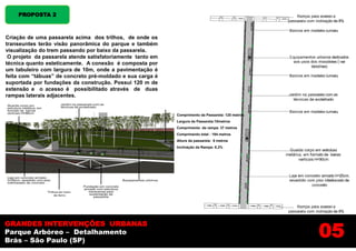 PROPOSTA 2



Criação de uma passarela acima dos trilhos, de onde os
transeuntes terão visão panorâmica do parque e também
visualização do trem passando por baixo da passarela.
 O projeto da passarela atende satisfatoriamente tanto em
técnica quanto esteticamente. A conexão é composta por
um tabuleiro com largura de 10m, onde a pavimentação é
feita com “tábuas” de concreto pré-moldado e sua carga é
suportada por fundações da construção. Possui 120 m de
extensão e o acesso é possibilitado através de duas
rampas laterais adjacentes.


                                                            Comprimento da Passarela: 120 metros
                                                            Largura da Passarela:10metros
                                                            Comprimento da rampa: 37 metros
                                                            Comprimento total : 194 metros
                                                            Altura da passarela: 6 metros
                                                            Inclinação da Rampa: 8,3%




                                                                                                   05
GRANDES INTERVENÇÕES URBANAS
Parque Arbóreo – Detalhamento
Brás – São Paulo (SP)
 