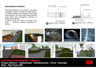 Equipamento Urbano:

                           Mini-rampa integrada a um percurso que possui
                           inclinações suaves e caixotes em várias alturas,
                           os mesmos poderão ser utilizados como banco
                           para descanso. As colunas das rampas servirão
                           como Mural para propaganda comercial ou
                           Projetos Educacionais.
                           O Parque conta com pistas de cooper, bike,
                           skate,      banheiros públicos, bebedouros e
                           lixeiras.




                                        Imagem 08 e 09 – Equipamento urbano              Analogia - Imagens 05 - 06 e 07 Éden Project – Reino Unido - Fonte Google
Imagem 01 – Vista parque




                                                              Imagem 02 – Vista Estufa




                                                                                                                                            Project
                                                                                                                                            Imagem 04 – Eden
                                                                                                 Inserção da intervenção
                                                                                                 Imagem 03 -Foto




                                                                                                                                                                     08
                     GRANDES INTERVENÇÕES URBANAS
                     Parque Arbóreo – Implantação – Detalhamento – Corte - Analogia
                     Brás – São Paulo (SP)
 
