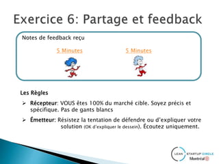 Notes de feedback reçu
5 Minutes 5 Minutes
Les Règles
 Récepteur: VOUS êtes 100% du marché cible. Soyez précis et
spécifique. Pas de gants blancs
 Émetteur: Résistez la tentation de défendre ou d’expliquer votre
solution (OK d’expliquer le dessein). Écoutez uniquement.
 