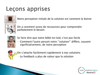  Notre perception initiale de la solution est rarement la bonne
 On a rarement assez de ressources pour comprendre
parfaitement le besoin
 Se faire dire que notre bébé est laid, c’est pas facile
◦ Comment l’autre perçoit notre ‘’solution’’ diffère, souvent
significativement, de notre perception
 On s’attache facilement/rapidement à nos solutions
◦ Le feedback a plus de valeur que la solution
 