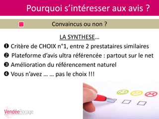 Pourquoi s’intéresser aux avis ?
Convaincus ou non ?
LA SYNTHESE…
 Critère de CHOIX n°1, entre 2 prestataires similaires
 Plateforme d’avis ultra référencée : partout sur le net
 Amélioration du référencement naturel
 Vous n’avez … … pas le choix !!!
 