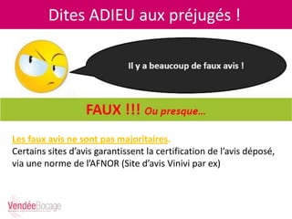 Dites ADIEU aux préjugés !
Les faux avis ne sont pas majoritaires.
Certains sites d’avis garantissent la certification de l’avis déposé,
via une norme de l’AFNOR (Site d’avis Vinivi par ex)
 