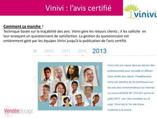 Vinivi : l’avis certifié
Comment ça marche ?
Technique basée sur la traçabilité des avis. Vinivi gère les retours clients ; il les sollicite en
leur envoyant un questionnaire de satisfaction. La gestion du questionnaire est
entièrement géré par les équipes Vinivi jusqu’à la publication de l’avis certifié.
 