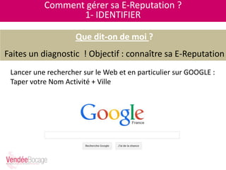 Comment gérer sa E-Reputation ?
1- IDENTIFIER
Que dit-on de moi ?
Faites un diagnostic ! Objectif : connaître sa E-Reputation
Lancer une rechercher sur le Web et en particulier sur GOOGLE :
Taper votre Nom Activité + Ville
 