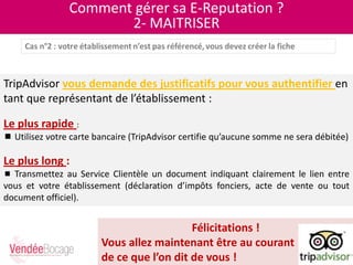Comment gérer sa E-Reputation ?
2- MAITRISER
TripAdvisor vous demande des justificatifs pour vous authentifier en
tant que représentant de l’établissement :
Le plus rapide :
 Utilisez votre carte bancaire (TripAdvisor certifie qu’aucune somme ne sera débitée)
Le plus long :
 Transmettez au Service Clientèle un document indiquant clairement le lien entre
vous et votre établissement (déclaration d’impôts fonciers, acte de vente ou tout
document officiel).
Félicitations !
Vous allez maintenant être au courant
de ce que l’on dit de vous !
 