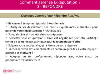 Comment gérer sa E-Reputation ?
3 - REPONDRE
Quelques Conseils Pour Répondre Aux Avis
 Réagissez à temps et répondez à tous les avis
 Analyser les descriptions des clients : quels mots utilisent-ils pour
parler de votre établissement ? Réutilisez-les !
 Soyez sincère et honnête dans vos réponses
 Remettez-vous en question si l’avis est négatif, (et peut-être justifié) :
tentez de comprendre la critique pour faire progresser l’offre
 Soignez votre vocabulaire, et la forme de votre réponse
 Sachez recevoir des compliments et communiquez-les à votre équipe :
agréable et motivant !
 Adoptez un ton professionnel, répondez avec votre statut de
propriétaire d’établissement
 