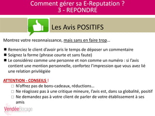 Comment gérer sa E-Reputation ?
3 - REPONDRE
Les Avis POSITIFS
Montrez votre reconnaissance, mais sans en faire trop…
 Remerciez le client d’avoir pris le temps de déposer un commentaire
 Soignez la forme (phrase courte et sans faute)
 Le considérez comme une personne et non comme un numéro : si l’avis
contient une mention personnelle, confortez l’impression que vous avez lié
une relation privilégiée
ATTENTION - CONSEILS !
 N’offrez pas de bons-cadeaux, réductions…
 Ne réagissez pas à une critique mineure, l’avis est, dans sa globalité, positif
 Ne demandez pas à votre client de parler de votre établissement à ses
amis
 