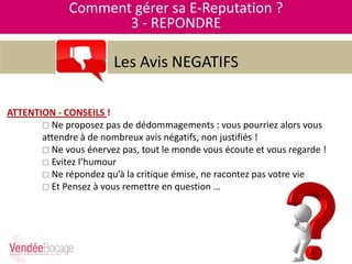 Comment gérer sa E-Reputation ?
3 - REPONDRE
Les Avis NEGATIFS
ATTENTION - CONSEILS !
 Ne proposez pas de dédommagements : vous pourriez alors vous
attendre à de nombreux avis négatifs, non justifiés !
 Ne vous énervez pas, tout le monde vous écoute et vous regarde !
 Evitez l’humour
 Ne répondez qu’à la critique émise, ne racontez pas votre vie
 Et Pensez à vous remettre en question …
 