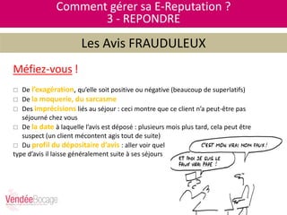 Méfiez-vous !
 De l’exagération, qu’elle soit positive ou négative (beaucoup de superlatifs)
 De la moquerie, du sarcasme
 Des imprécisions liés au séjour : ceci montre que ce client n’a peut-être pas
séjourné chez vous
 De la date à laquelle l’avis est déposé : plusieurs mois plus tard, cela peut être
suspect (un client mécontent agis tout de suite)
 Du profil du dépositaire d’avis : aller voir quel
type d’avis il laisse généralement suite à ses séjours
Comment gérer sa E-Reputation ?
3 - REPONDRE
Les Avis FRAUDULEUX
 