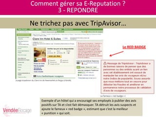 Comment gérer sa E-Reputation ?
3 - REPONDRE
Ne trichez pas avec TripAvisor…
Le RED BADGE
Exemple d’un hôtel qui a encouragé ses employés à publier des avis
positifs sur TA et s’est fait démasquer. TA détruit les avis suspects et
ajoute le fameux « red badge », estimant que c’est la meilleur
« punition » qui soit.
 
