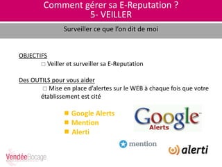 Comment gérer sa E-Reputation ?
5- VEILLER
Surveiller ce que l’on dit de moi
OBJECTIFS
 Veiller et surveiller sa E-Reputation
Des OUTILS pour vous aider
 Mise en place d’alertes sur le WEB à chaque fois que votre
établissement est cité
 Google Alerts
 Mention
 Alerti
 