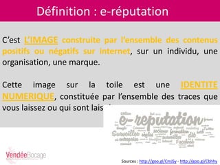 Définition : e-réputation
C’est L’IMAGE construite par l’ensemble des contenus
positifs ou négatifs sur internet, sur un individu, une
organisation, une marque.
Cette image sur la toile est une IDENTITE
NUMERIQUE, constituée par l’ensemble des traces que
vous laissez ou qui sont laissées sur vous.
Sources : http://goo.gl/CmJSy - http://goo.gl/Cbhhy
 