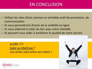 ALORS ???
Subir ou Maîtriser ?
Les cartes sont entre vos mains !
EN CONCLUSION
 Utiliser les sites d’avis comme un véritable outil de promotion, de
communication
 Ils vous permettront d’avoir de la visibilité en ligne
 Ils vous aideront à créer du lien avec votre clientèle
 Ils peuvent vous aider à améliorer la qualité de votre service
 