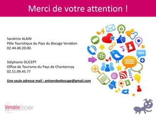 Merci de votre attention !
Sandrine ALAIN
Pôle Touristique du Pays du Bocage Vendéen
02.44.40.20.00.
Stéphanie DUCEPT
Office de Tourisme du Pays de Chantonnay
02.51.09.45.77
Une seule adresse mail : antvendeebocage@gmail.com
 