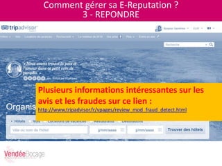 Comment gérer sa E-Reputation ?
3 - REPONDRE
Plusieurs informations intéressantes sur les
avis et les fraudes sur ce lien :
http://www.tripadvisor.fr/vpages/review_mod_fraud_detect.html
 