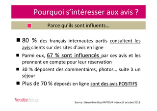 Pourquoi s’intéresser aux avis ?
Parce qu’ils sont influents…
Source : Baromètre Guy RAFFOUR Interactif octobre 2013
80 % des français internautes partis consultent les
avis clients sur des sites d’avis en ligne
Parmi eux, 67 % sont influencés par ces avis et les
prennent en compte pour leur réservation
30 % déposent des commentaires, photos… suite à un
séjour
Plus de 70 % déposés en ligne sont des avis POSITIFSsont des avis POSITIFS
 