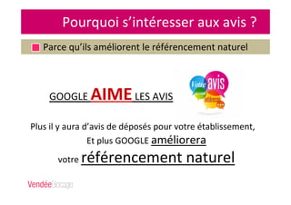 Pourquoi s’intéresser aux avis ?
Parce qu’ils améliorent le référencement naturel
Plus il y aura d’avis de déposés pour votre établissement,
Et plus GOOGLE améliorera
votre référencement naturel
GOOGLE AIMELES AVIS
 