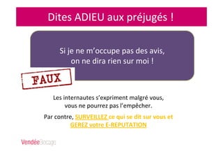 Dites ADIEU aux préjugés !
Les internautes s’expriment malgré vous,
vous ne pourrez pas l’empêcher.
Par contre, SURVEILLEZ ce qui se dit sur vous et
GEREZ votre E-REPUTATION
Si je ne m’occupe pas des avis,
on ne dira rien sur moi !
 