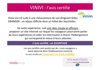 VINIVI : l’avis certifié
Vinivi est né suite à une mésaventure de son dirigeant Gilles
GRANGER : un séjour difficile dans un hôtel des Seychelles.
De cette expérience, naît une idée simple et efficace :
proposer un site internet sur lequel les voyageurs pourraient parler
de leurs expériences et aider les internautes à choisir l’hébergement
qui correspond le mieux à leurs attentes.
Les avis certifiés sont postés par de « vrais voyageurs »
ayant séjourné dans l’établissement concerné.
Un avis certifié est rassurant car il est crédible.
L’avis certifié : un AVANTAGE
 