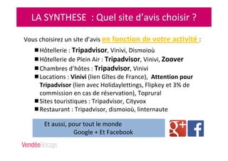 LA SYNTHESE : Quel site d’avis choisir ?
Vous choisirez un site d’avis en fonction de votre activité :
Hôtellerie : Tripadvisor, Vinivi, Dismoioù
Hôtellerie de Plein Air : Tripadvisor, Vinivi, Zoover
Chambres d’hôtes : Tripadvisor, Vinivi
Locations : Vinivi (lien Gîtes de France), Attention pour
Tripadvisor (lien avec Holidaylettings, Flipkey et 3% de
commission en cas de réservation), Toprural
Sites touristiques : Tripadvisor, Cityvox
Restaurant : Tripadvisor, dismoioù, linternaute
Et aussi, pour tout le monde
Google + Et Facebook
 