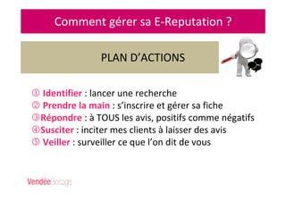 Comment gérer sa E-Reputation ?
1 Identifier : lancer une recherche
2 Prendre la main : s’inscrire et gérer sa fiche
3Répondre : à TOUS les avis, positifs comme négatifs
4Susciter : inciter mes clients à laisser des avis
5 Veiller : surveiller ce que l’on dit de vous
PLAN D’ACTIONS
 