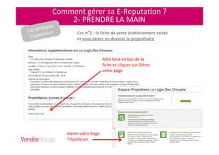 Comment gérer sa E-Reputation ?
2- PRENDRE LA MAIN
Cas n°1 : la fiche de votre établissement existe
et vous devez en devenir le propriétaire
Allez tout en bas de la
fiche et cliquez sur Gérez
votre page
Gérez votre Page
Tripadvisor
Cas pratique
Tripadvisor
 