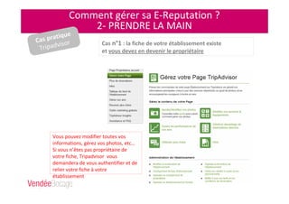 Comment gérer sa E-Reputation ?
2- PRENDRE LA MAIN
Vous pouvez modifier toutes vos
informations, gérez vos photos, etc…
Si vous n’êtes pas propriétaire de
votre fiche, Tripadvisor vous
demandera de vous authentifier et de
relier votre fiche à votre
établissement
Cas n°1 : la fiche de votre établissement existe
et vous devez en devenir le propriétaire
Cas pratique
Tripadvisor
 