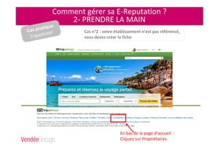 Comment gérer sa E-Reputation ?
2- PRENDRE LA MAIN
En bas de la page d’accueil :
Cliquez sur Propriétaires
Cas n°2 : votre établissement n’est pas référencé,
vous devez créer la fiche
Cas pratique
Tripadvisor
 