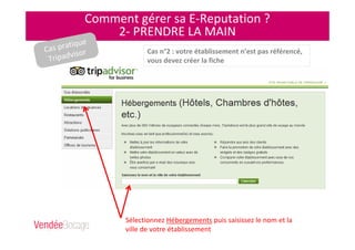Comment gérer sa E-Reputation ?
2- PRENDRE LA MAIN
Sélectionnez Hébergements puis saisissez le nom et la
ville de votre établissement
Cas n°2 : votre établissement n’est pas référencé,
vous devez créer la fiche
Cas pratique
Tripadvisor
 