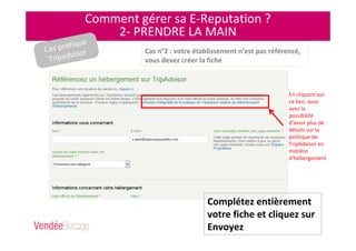 Comment gérer sa E-Reputation ?
2- PRENDRE LA MAIN
Cas n°2 : votre établissement n’est pas référencé,
vous devez créer la fiche
Complétez entièrement
votre fiche et cliquez sur
Envoyez
En cliquant sur
ce lien, vous
avez la
possibilité
d’avoir plus de
détails sur la
politique de
TripAdvisor en
matière
d’hébergement
Cas pratique
Tripadvisor
 