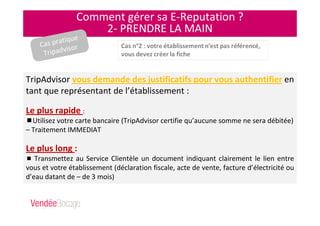 Comment gérer sa E-Reputation ?
2- PRENDRE LA MAIN
TripAdvisor vous demande des justificatifs pour vous authentifier en
tant que représentant de l’établissement :
Le plus rapide :
Utilisez votre carte bancaire (TripAdvisor certifie qu’aucune somme ne sera débitée)
– Traitement IMMEDIAT
Le plus long :
Transmettez au Service Clientèle un document indiquant clairement le lien entre
vous et votre établissement (déclaration fiscale, acte de vente, facture d’électricité ou
d’eau datant de – de 3 mois)
Cas pratique
Tripadvisor
 
