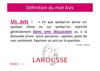 Définition du mot Avis
Un avis : « Ce que quelqu’un pense sur
quelque chose ou sur quelqu’un, exprimé
généralement dans une discussion ou à la
demande d’une autre personne ; opinion, point de
vue, sentiment. Exprimer un avis sur la question.
Sources : Larousse
 